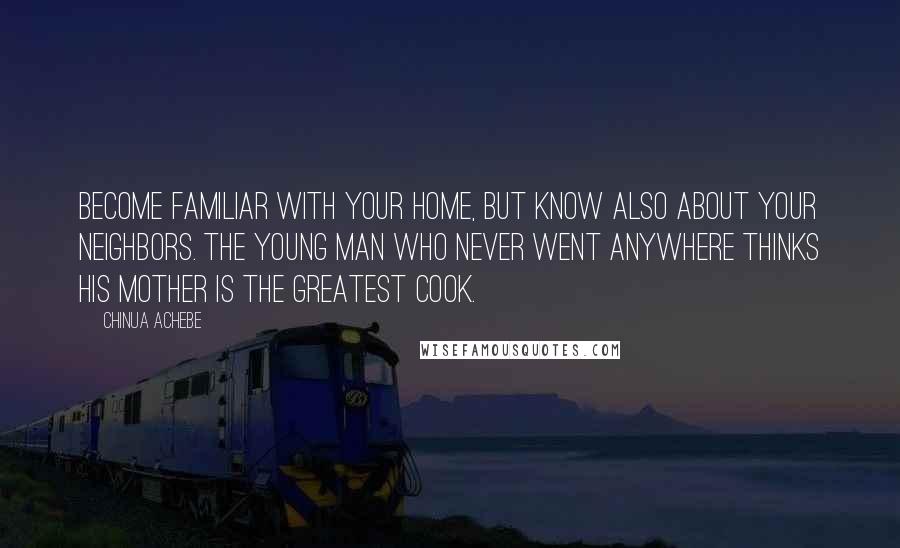 Chinua Achebe Quotes: Become familiar with your home, but know also about your neighbors. The young man who never went anywhere thinks his mother is the greatest cook.