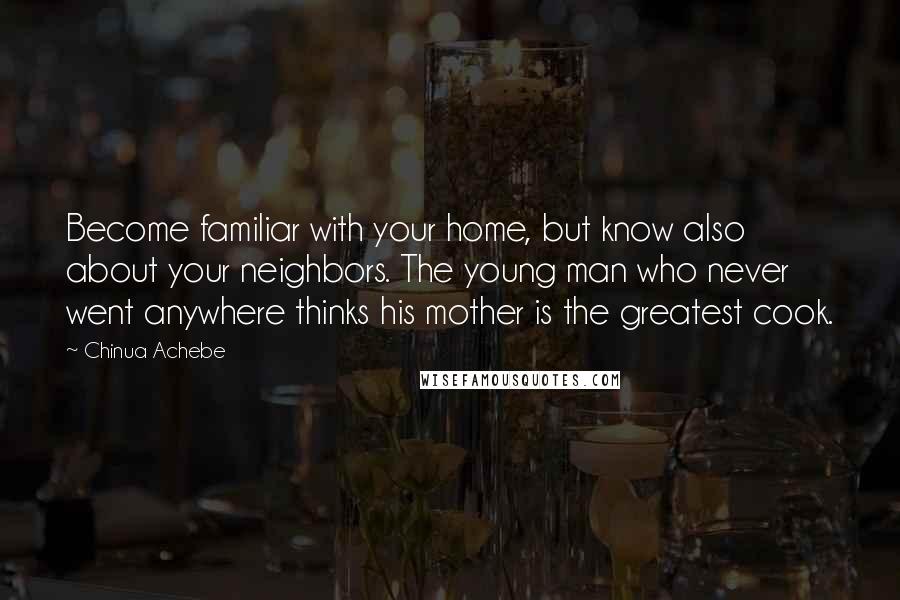 Chinua Achebe Quotes: Become familiar with your home, but know also about your neighbors. The young man who never went anywhere thinks his mother is the greatest cook.