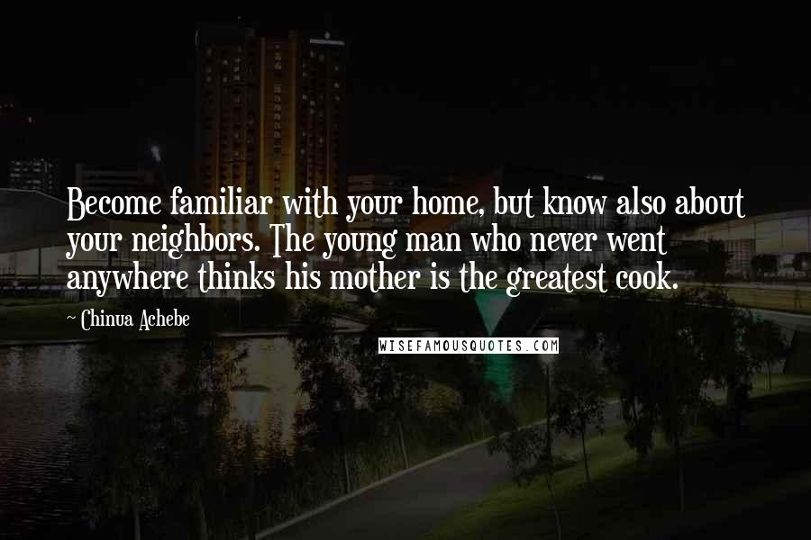 Chinua Achebe Quotes: Become familiar with your home, but know also about your neighbors. The young man who never went anywhere thinks his mother is the greatest cook.