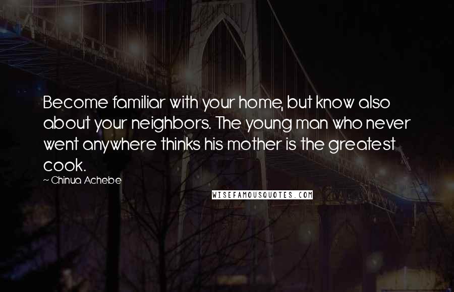 Chinua Achebe Quotes: Become familiar with your home, but know also about your neighbors. The young man who never went anywhere thinks his mother is the greatest cook.