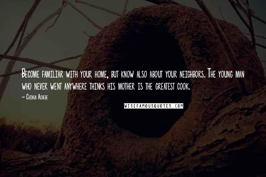 Chinua Achebe Quotes: Become familiar with your home, but know also about your neighbors. The young man who never went anywhere thinks his mother is the greatest cook.