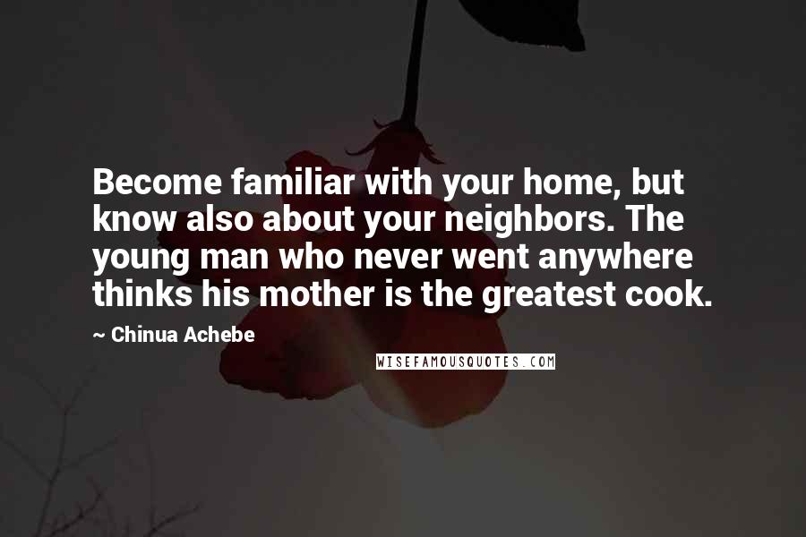 Chinua Achebe Quotes: Become familiar with your home, but know also about your neighbors. The young man who never went anywhere thinks his mother is the greatest cook.