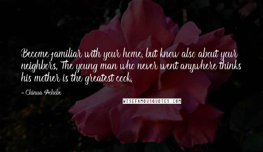 Chinua Achebe Quotes: Become familiar with your home, but know also about your neighbors. The young man who never went anywhere thinks his mother is the greatest cook.