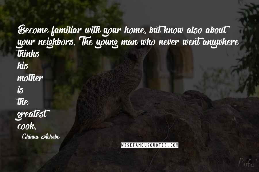 Chinua Achebe Quotes: Become familiar with your home, but know also about your neighbors. The young man who never went anywhere thinks his mother is the greatest cook.