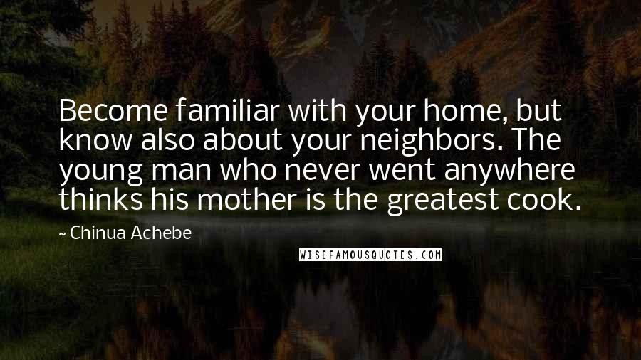 Chinua Achebe Quotes: Become familiar with your home, but know also about your neighbors. The young man who never went anywhere thinks his mother is the greatest cook.
