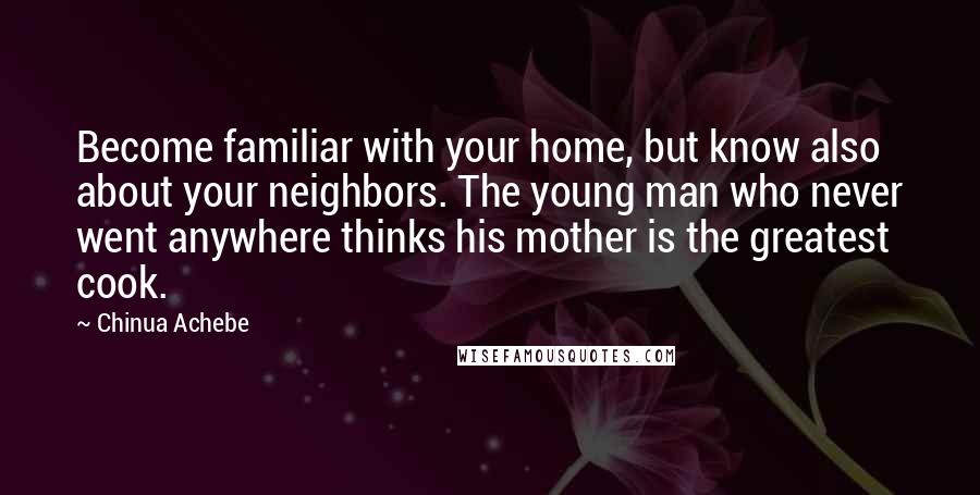 Chinua Achebe Quotes: Become familiar with your home, but know also about your neighbors. The young man who never went anywhere thinks his mother is the greatest cook.