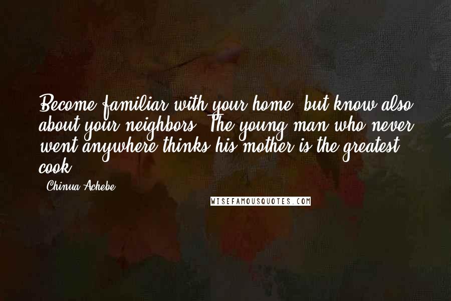Chinua Achebe Quotes: Become familiar with your home, but know also about your neighbors. The young man who never went anywhere thinks his mother is the greatest cook.