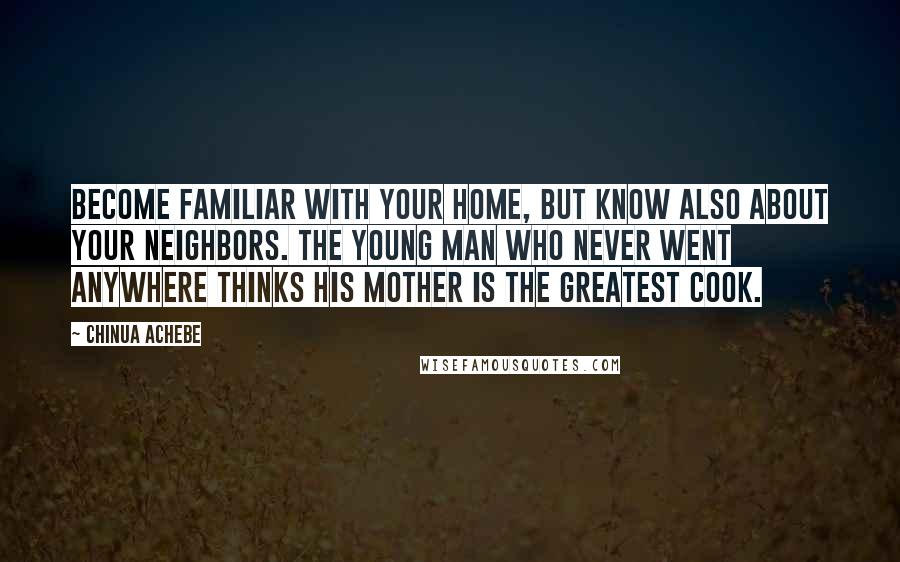 Chinua Achebe Quotes: Become familiar with your home, but know also about your neighbors. The young man who never went anywhere thinks his mother is the greatest cook.