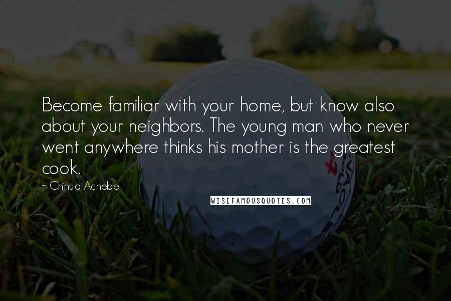 Chinua Achebe Quotes: Become familiar with your home, but know also about your neighbors. The young man who never went anywhere thinks his mother is the greatest cook.
