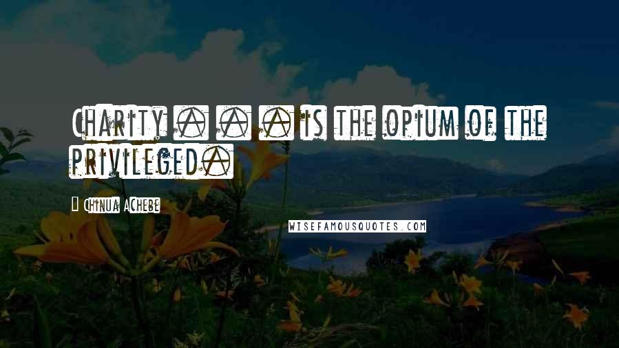 Chinua Achebe Quotes: Charity . . . is the opium of the privileged.