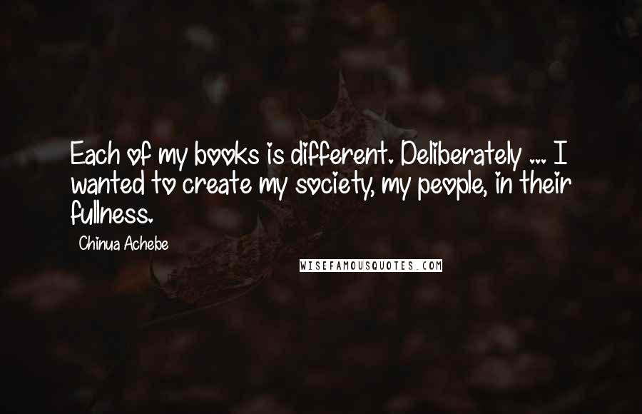 Chinua Achebe Quotes: Each of my books is different. Deliberately ... I wanted to create my society, my people, in their fullness.