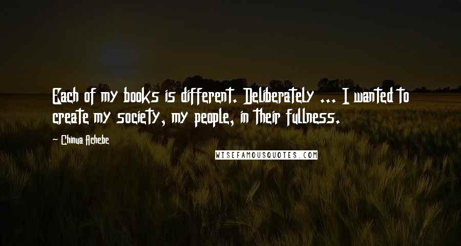 Chinua Achebe Quotes: Each of my books is different. Deliberately ... I wanted to create my society, my people, in their fullness.