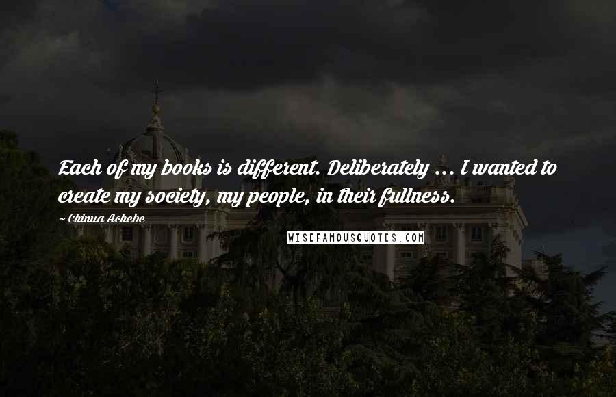 Chinua Achebe Quotes: Each of my books is different. Deliberately ... I wanted to create my society, my people, in their fullness.
