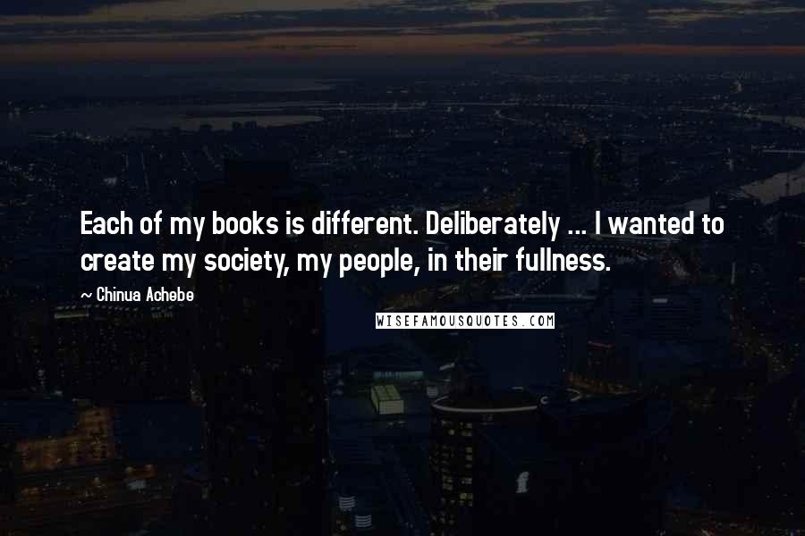 Chinua Achebe Quotes: Each of my books is different. Deliberately ... I wanted to create my society, my people, in their fullness.