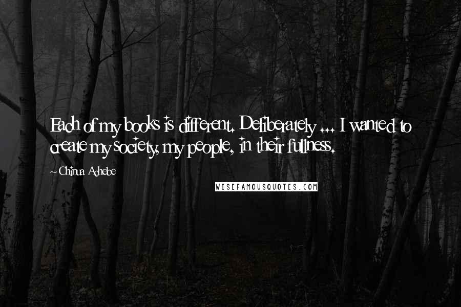 Chinua Achebe Quotes: Each of my books is different. Deliberately ... I wanted to create my society, my people, in their fullness.