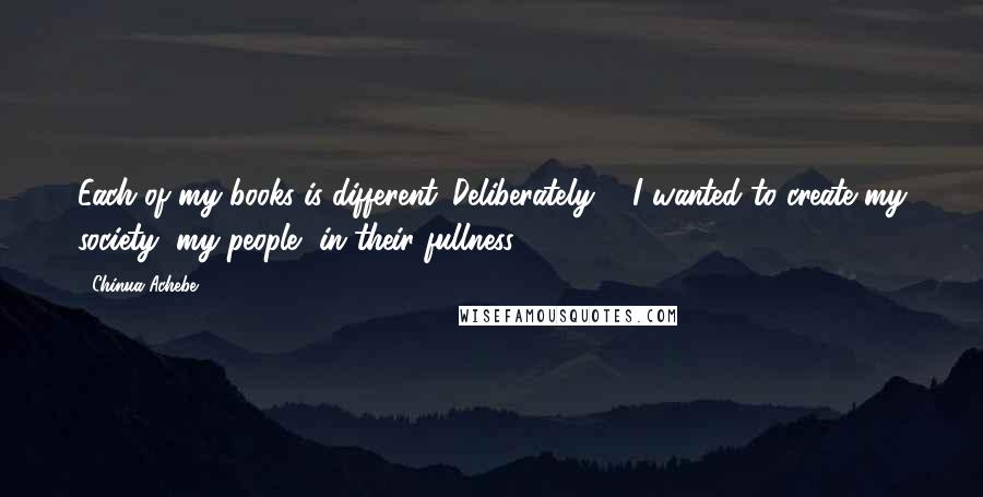 Chinua Achebe Quotes: Each of my books is different. Deliberately ... I wanted to create my society, my people, in their fullness.