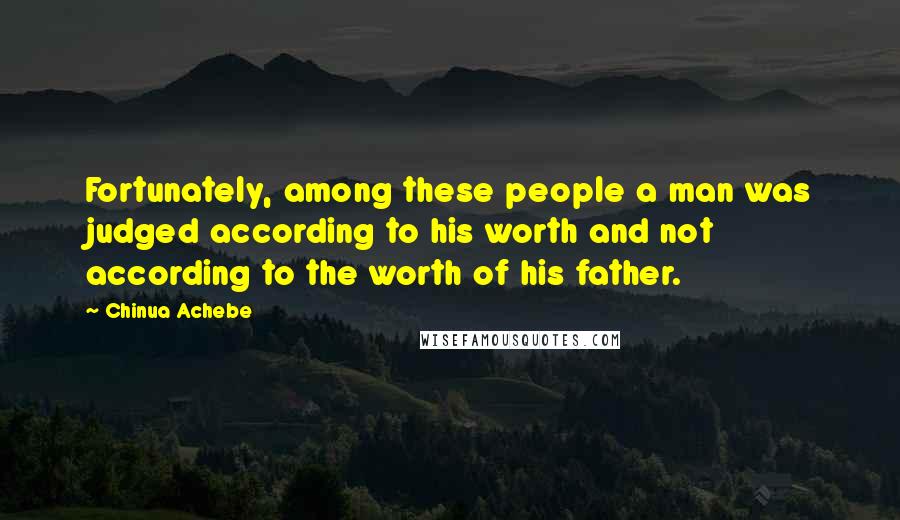 Chinua Achebe Quotes: Fortunately, among these people a man was judged according to his worth and not according to the worth of his father.