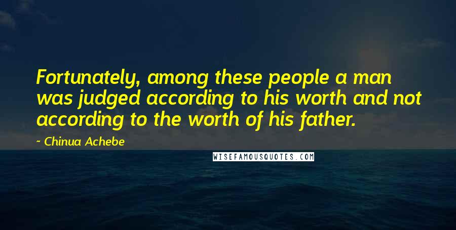 Chinua Achebe Quotes: Fortunately, among these people a man was judged according to his worth and not according to the worth of his father.