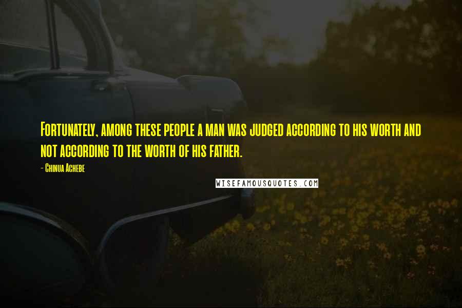 Chinua Achebe Quotes: Fortunately, among these people a man was judged according to his worth and not according to the worth of his father.