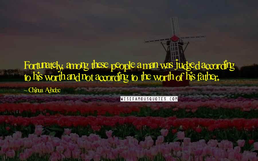 Chinua Achebe Quotes: Fortunately, among these people a man was judged according to his worth and not according to the worth of his father.