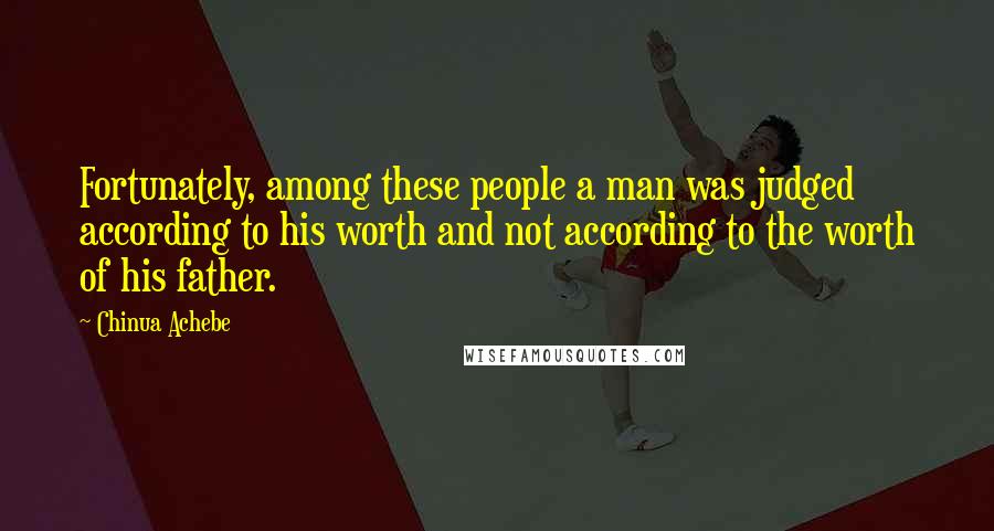 Chinua Achebe Quotes: Fortunately, among these people a man was judged according to his worth and not according to the worth of his father.