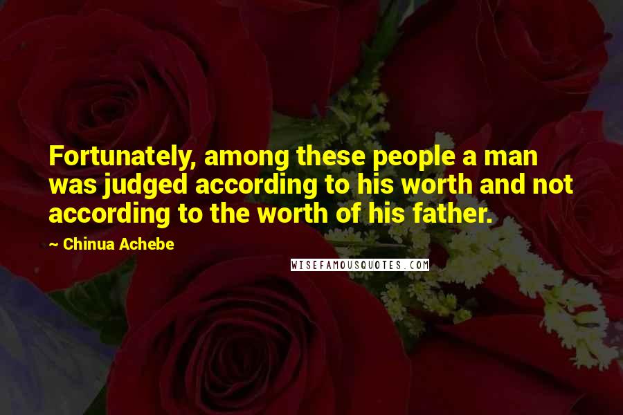 Chinua Achebe Quotes: Fortunately, among these people a man was judged according to his worth and not according to the worth of his father.