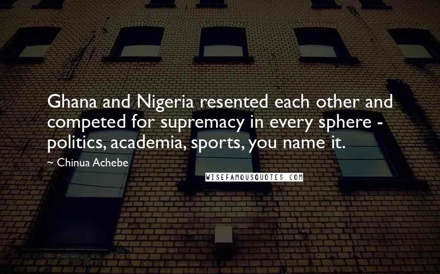 Chinua Achebe Quotes: Ghana and Nigeria resented each other and competed for supremacy in every sphere - politics, academia, sports, you name it.