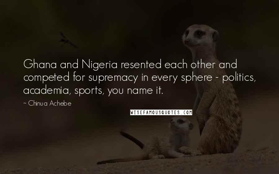 Chinua Achebe Quotes: Ghana and Nigeria resented each other and competed for supremacy in every sphere - politics, academia, sports, you name it.