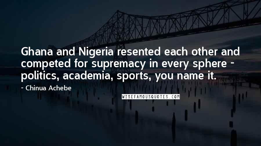 Chinua Achebe Quotes: Ghana and Nigeria resented each other and competed for supremacy in every sphere - politics, academia, sports, you name it.