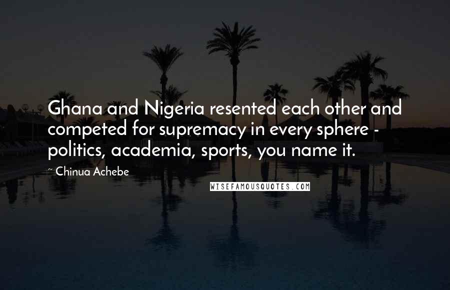 Chinua Achebe Quotes: Ghana and Nigeria resented each other and competed for supremacy in every sphere - politics, academia, sports, you name it.