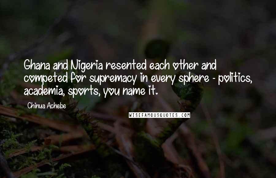 Chinua Achebe Quotes: Ghana and Nigeria resented each other and competed for supremacy in every sphere - politics, academia, sports, you name it.