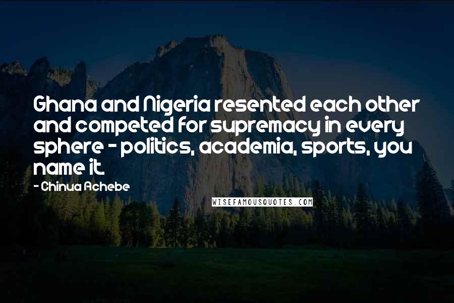 Chinua Achebe Quotes: Ghana and Nigeria resented each other and competed for supremacy in every sphere - politics, academia, sports, you name it.