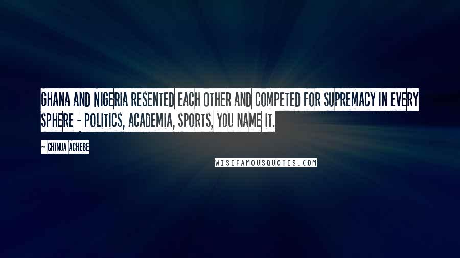 Chinua Achebe Quotes: Ghana and Nigeria resented each other and competed for supremacy in every sphere - politics, academia, sports, you name it.