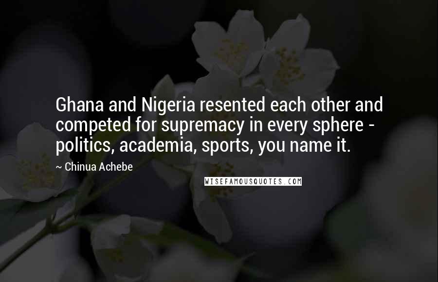 Chinua Achebe Quotes: Ghana and Nigeria resented each other and competed for supremacy in every sphere - politics, academia, sports, you name it.