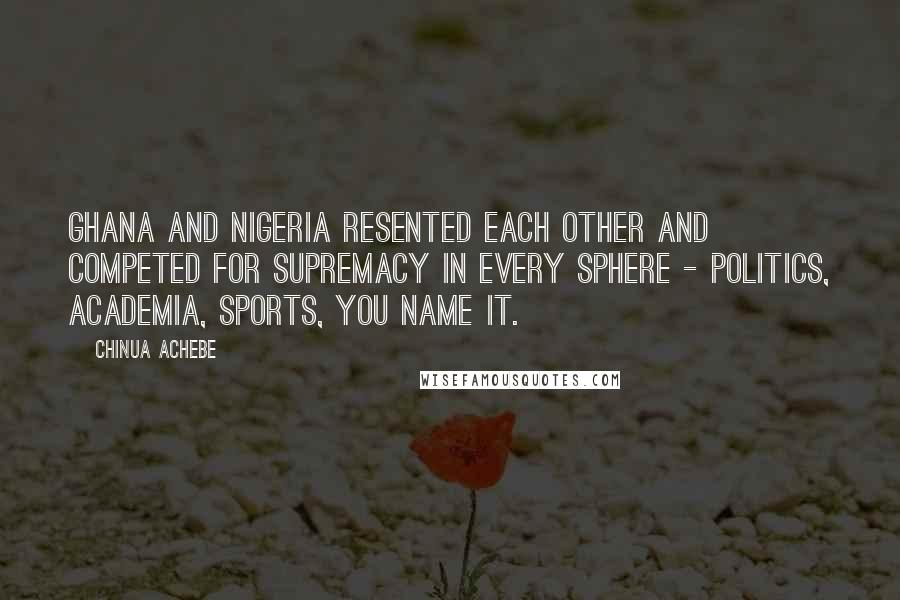 Chinua Achebe Quotes: Ghana and Nigeria resented each other and competed for supremacy in every sphere - politics, academia, sports, you name it.