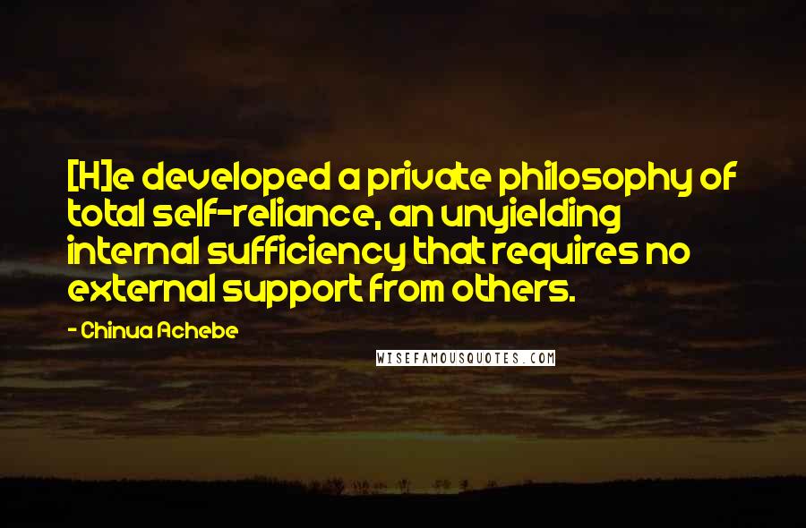 Chinua Achebe Quotes: [H]e developed a private philosophy of total self-reliance, an unyielding internal sufficiency that requires no external support from others.