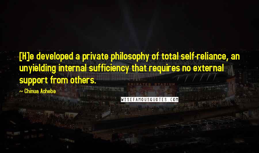 Chinua Achebe Quotes: [H]e developed a private philosophy of total self-reliance, an unyielding internal sufficiency that requires no external support from others.