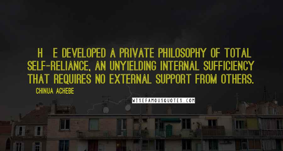 Chinua Achebe Quotes: [H]e developed a private philosophy of total self-reliance, an unyielding internal sufficiency that requires no external support from others.