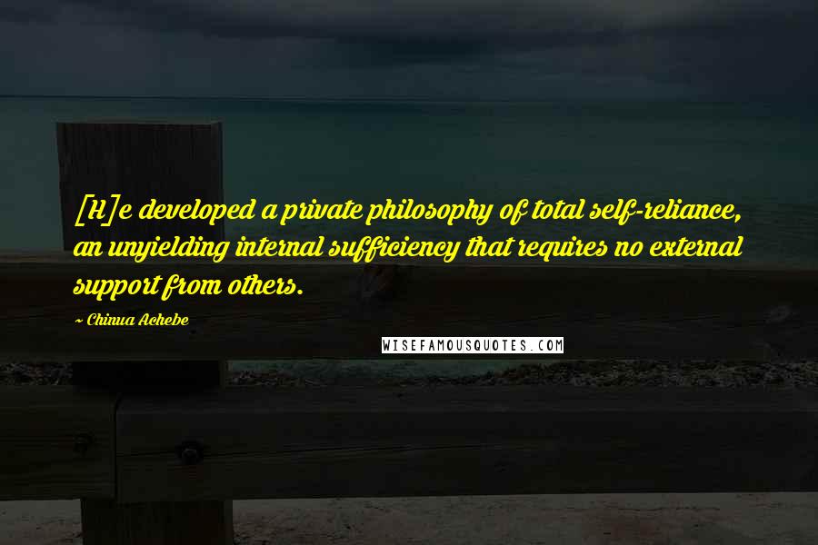 Chinua Achebe Quotes: [H]e developed a private philosophy of total self-reliance, an unyielding internal sufficiency that requires no external support from others.