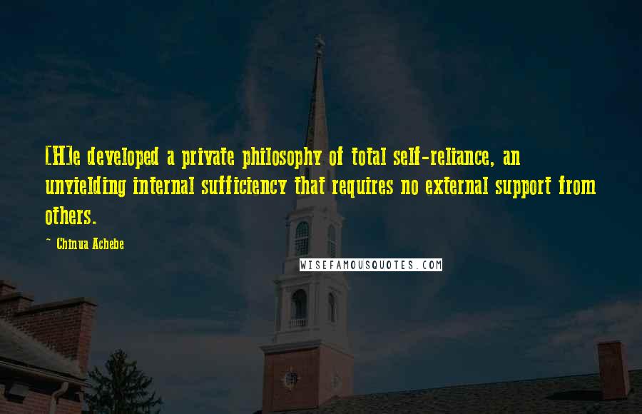 Chinua Achebe Quotes: [H]e developed a private philosophy of total self-reliance, an unyielding internal sufficiency that requires no external support from others.