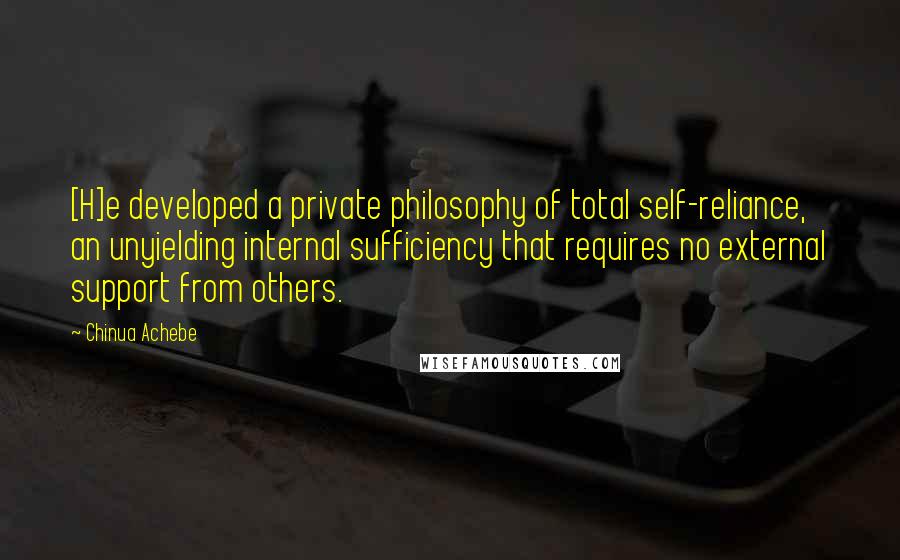 Chinua Achebe Quotes: [H]e developed a private philosophy of total self-reliance, an unyielding internal sufficiency that requires no external support from others.