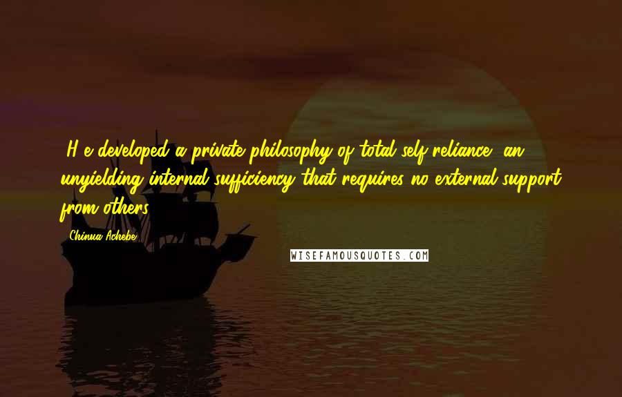 Chinua Achebe Quotes: [H]e developed a private philosophy of total self-reliance, an unyielding internal sufficiency that requires no external support from others.