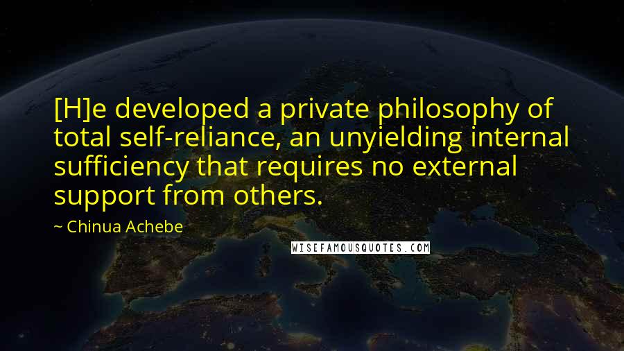 Chinua Achebe Quotes: [H]e developed a private philosophy of total self-reliance, an unyielding internal sufficiency that requires no external support from others.