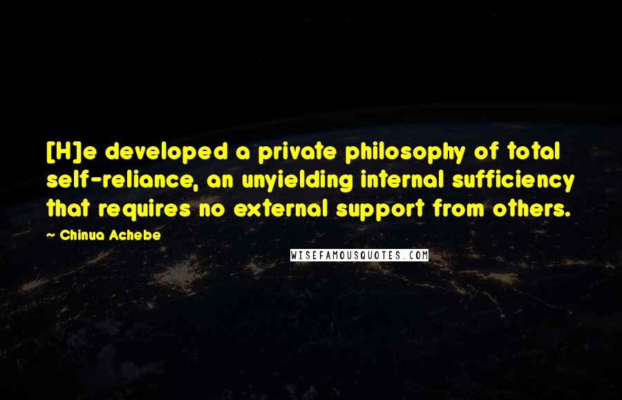 Chinua Achebe Quotes: [H]e developed a private philosophy of total self-reliance, an unyielding internal sufficiency that requires no external support from others.