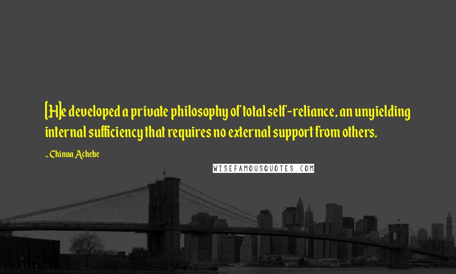 Chinua Achebe Quotes: [H]e developed a private philosophy of total self-reliance, an unyielding internal sufficiency that requires no external support from others.