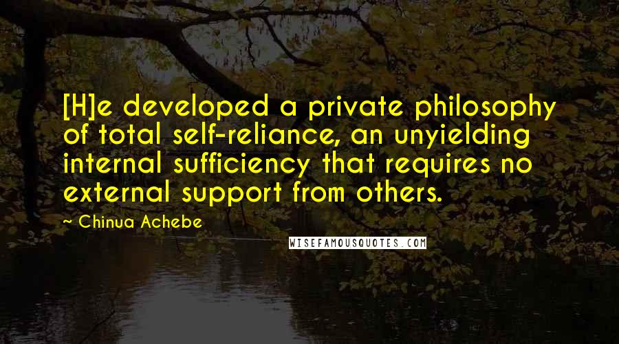 Chinua Achebe Quotes: [H]e developed a private philosophy of total self-reliance, an unyielding internal sufficiency that requires no external support from others.