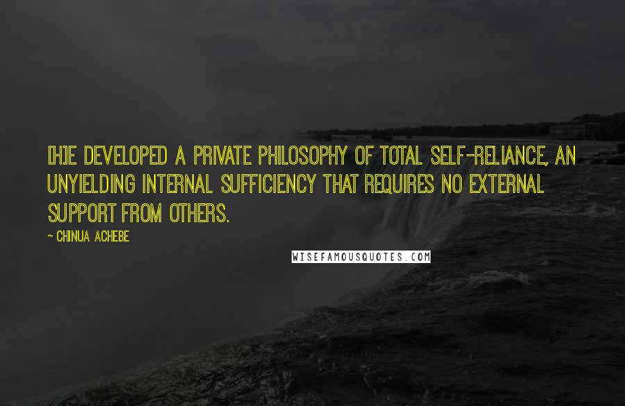 Chinua Achebe Quotes: [H]e developed a private philosophy of total self-reliance, an unyielding internal sufficiency that requires no external support from others.