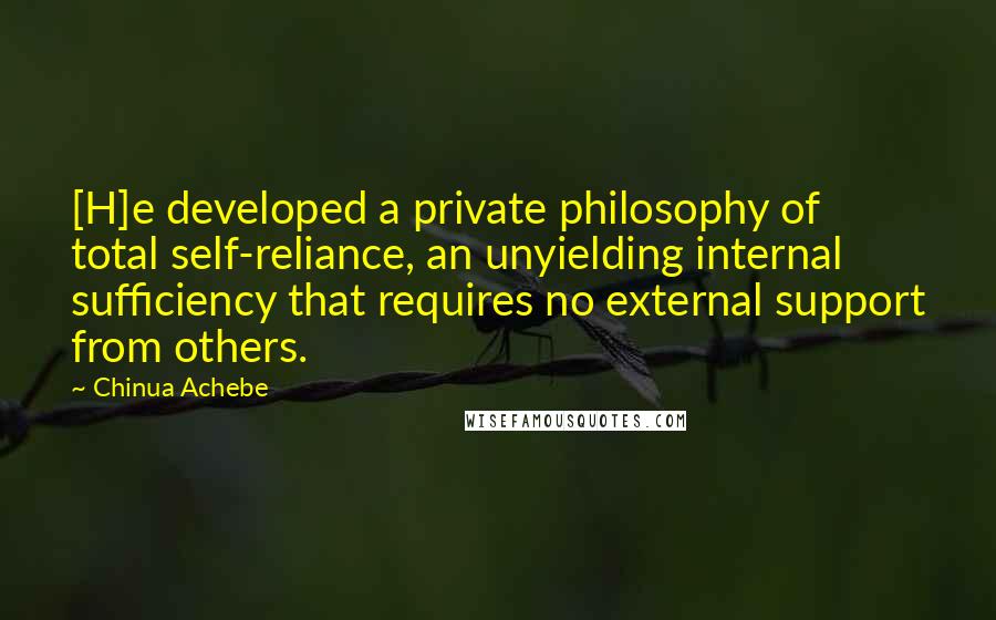 Chinua Achebe Quotes: [H]e developed a private philosophy of total self-reliance, an unyielding internal sufficiency that requires no external support from others.