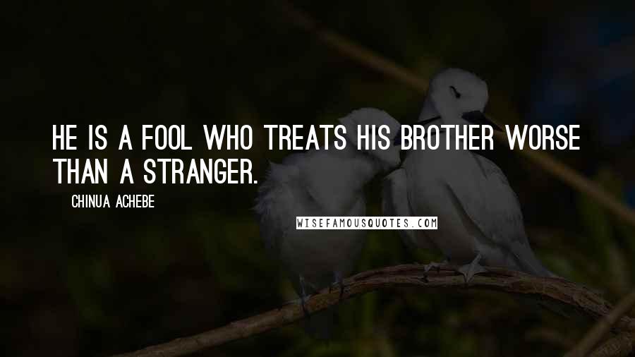 Chinua Achebe Quotes: He is a fool who treats his brother worse than a stranger.