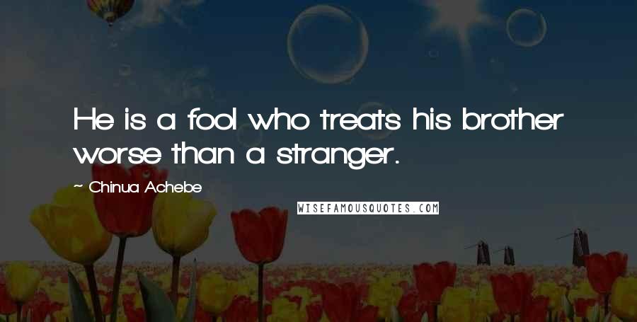 Chinua Achebe Quotes: He is a fool who treats his brother worse than a stranger.